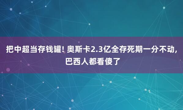 把中超当存钱罐! 奥斯卡2.3亿全存死期一分不动, 巴西人都看傻了