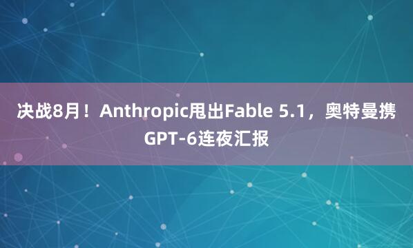 决战8月！Anthropic甩出Fable 5.1，奥特曼携GPT-6连夜汇报