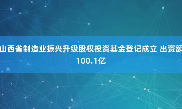 山西省制造业振兴升级股权投资基金登记成立 出资额100.1亿