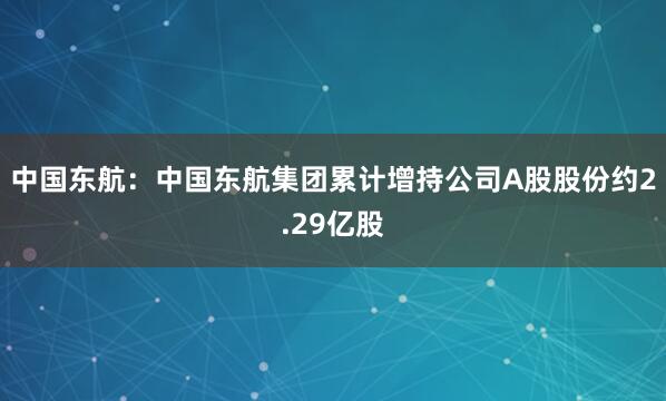 中国东航:中国东航集团累计增持公司A股股份约2.29亿股