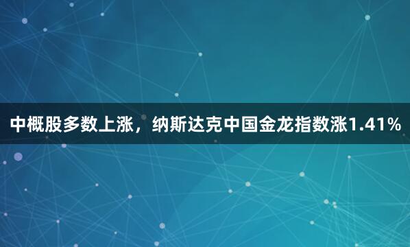 中概股多数上涨，纳斯达克中国金龙指数涨1.41%