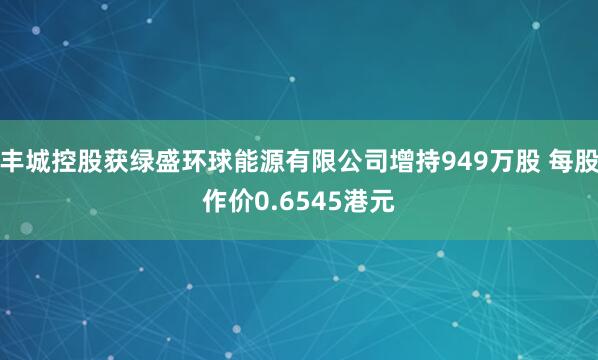 丰城控股获绿盛环球能源有限公司增持949万股 每股作价0.6545港元