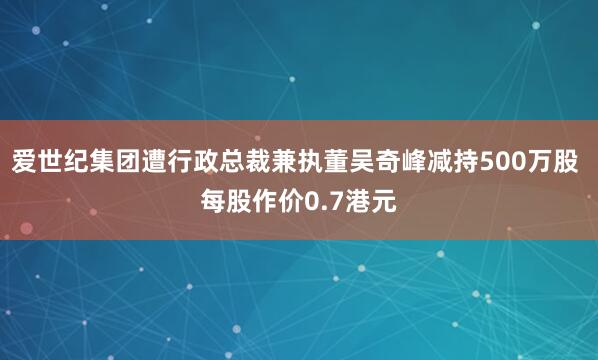 爱世纪集团遭行政总裁兼执董吴奇峰减持500万股 每股作价0.7港元