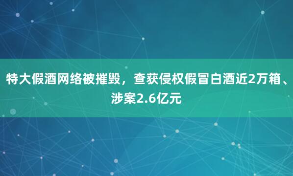 特大假酒网络被摧毁，查获侵权假冒白酒近2万箱、涉案2.6亿元