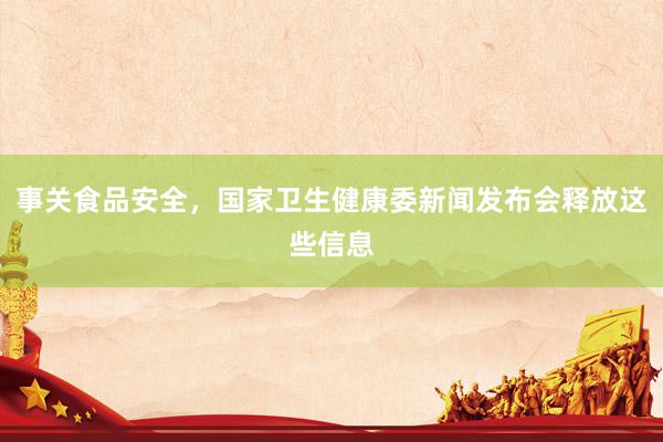 事关食品安全，国家卫生健康委新闻发布会释放这些信息