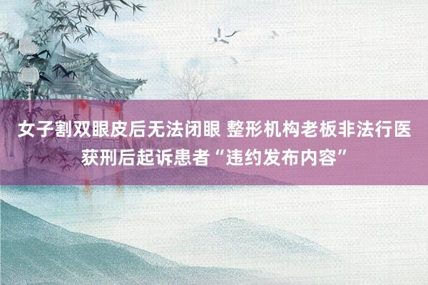 女子割双眼皮后无法闭眼 整形机构老板非法行医获刑后起诉患者“违约发布内容”
