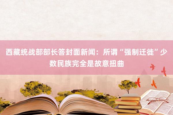 西藏统战部部长答封面新闻：所谓“强制迁徙”少数民族完全是故意扭曲