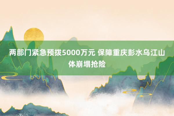两部门紧急预拨5000万元 保障重庆彭水乌江山体崩塌抢险