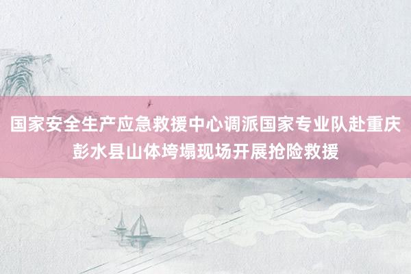 国家安全生产应急救援中心调派国家专业队赴重庆彭水县山体垮塌现场开展抢险救援