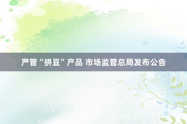 严管“拼豆”产品 市场监管总局发布公告