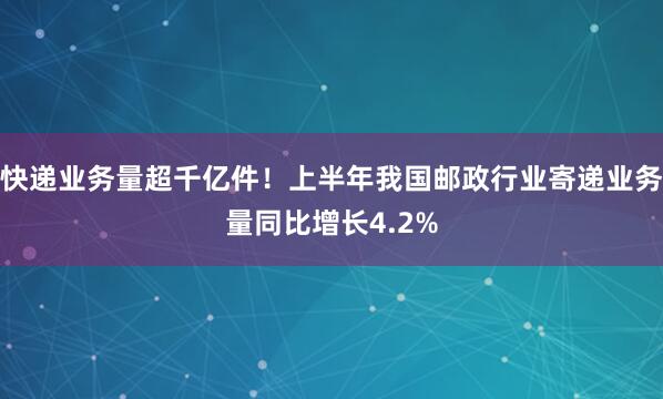 快递业务量超千亿件！上半年我国邮政行业寄递业务量同比增长4.2%