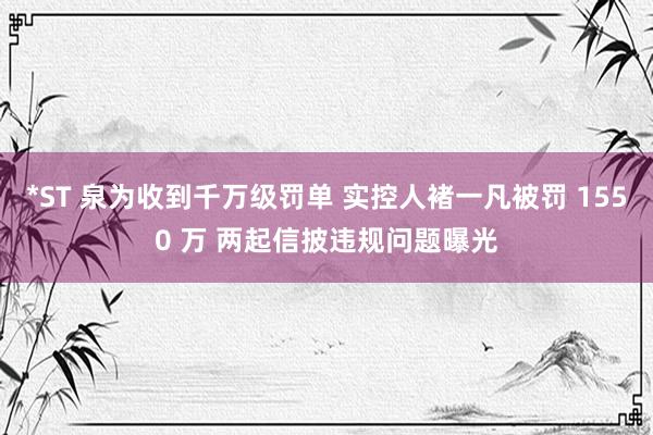 *ST 泉为收到千万级罚单 实控人褚一凡被罚 1550 万 两起信披违规问题曝光