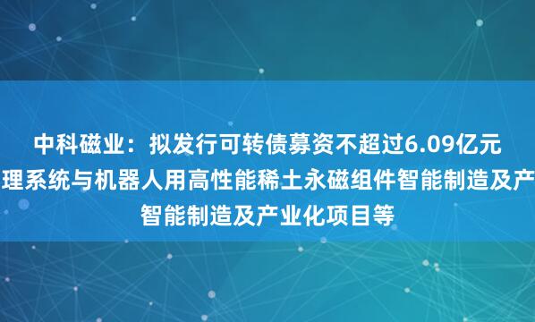 中科磁业：拟发行可转债募资不超过6.09亿元，用于热管理系统与机器人用高性能稀土永磁组件智能制造及产业化项目等