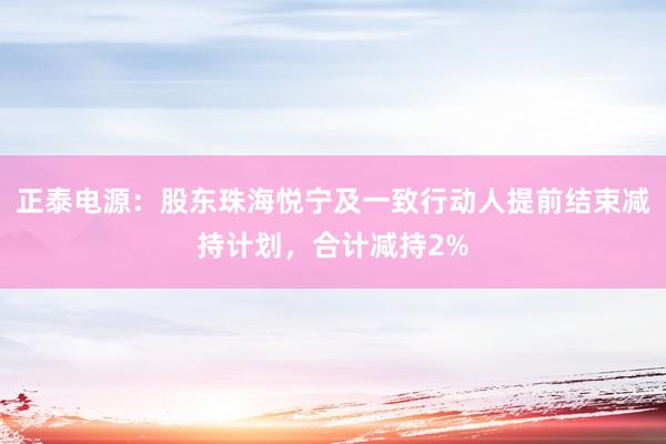 正泰电源：股东珠海悦宁及一致行动人提前结束减持计划，合计减持2%