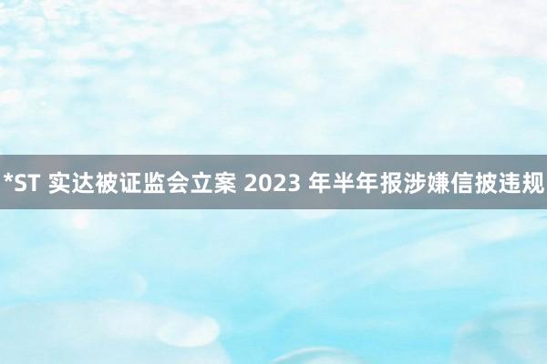 *ST 实达被证监会立案 2023 年半年报涉嫌信披违规