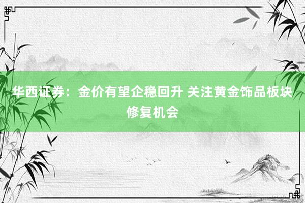 华西证券：金价有望企稳回升 关注黄金饰品板块修复机会