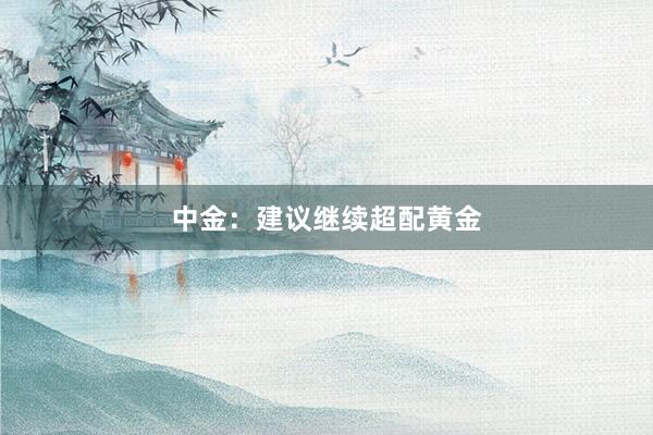 中金：建议继续超配黄金