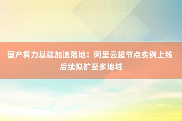 国产算力基建加速落地！阿里云超节点实例上线 后续拟扩至多地域