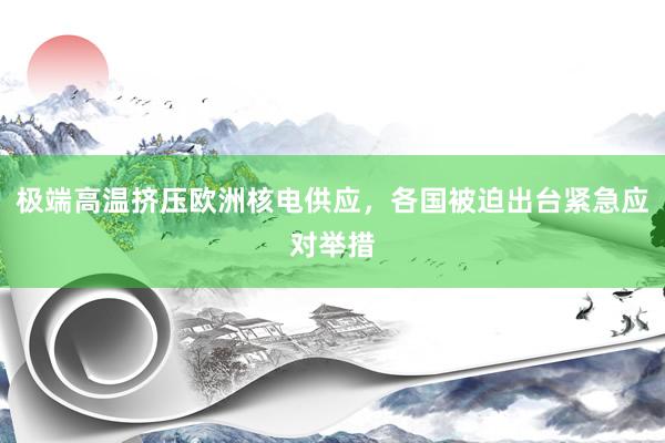 极端高温挤压欧洲核电供应，各国被迫出台紧急应对举措