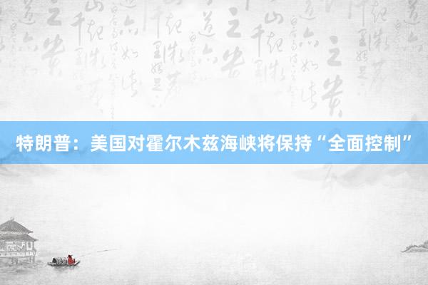 特朗普：美国对霍尔木兹海峡将保持“全面控制”