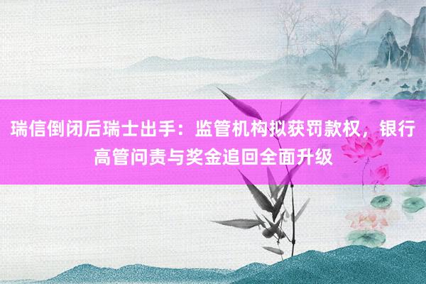 瑞信倒闭后瑞士出手：监管机构拟获罚款权，银行高管问责与奖金追回全面升级