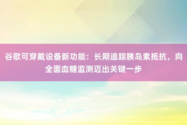 谷歌可穿戴设备新功能：长期追踪胰岛素抵抗，向全面血糖监测迈出关键一步