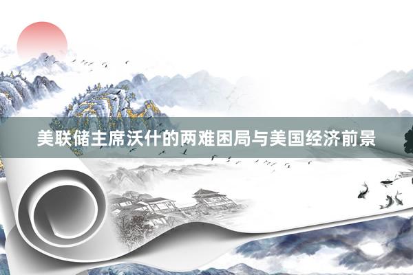 美联储主席沃什的两难困局与美国经济前景