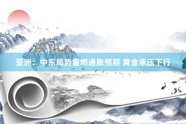 亚洲：中东局势重燃通胀预期 黄金承压下行