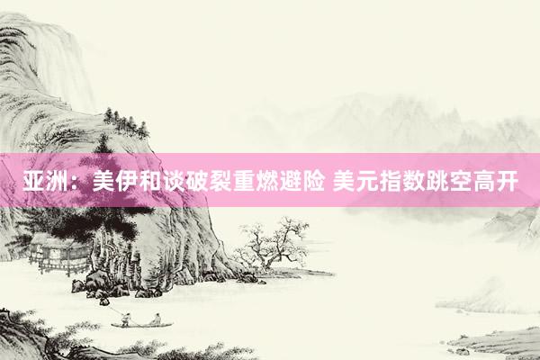 亚洲：美伊和谈破裂重燃避险 美元指数跳空高开