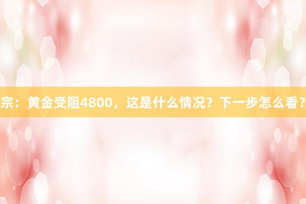 宗：黄金受阻4800，这是什么情况？下一步怎么看？
