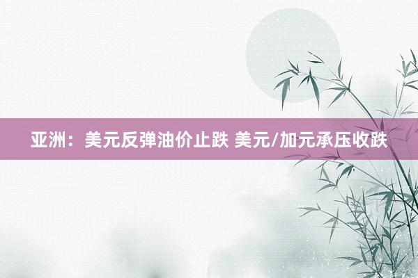 亚洲：美元反弹油价止跌 美元/加元承压收跌