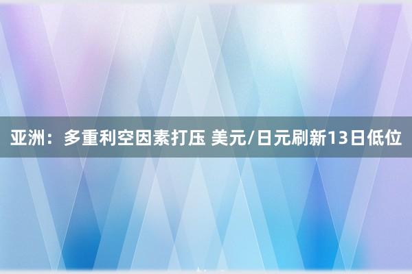亚洲：多重利空因素打压 美元/日元刷新13日低位