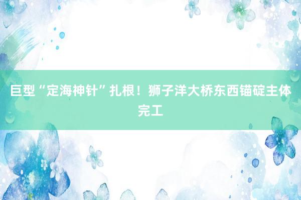 巨型“定海神针”扎根！狮子洋大桥东西锚碇主体完工