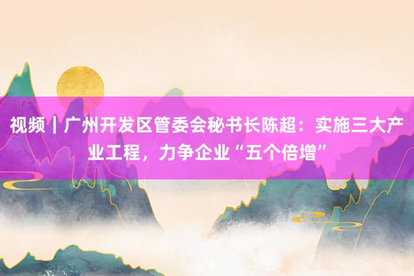 视频｜广州开发区管委会秘书长陈超：实施三大产业工程，力争企业“五个倍增”