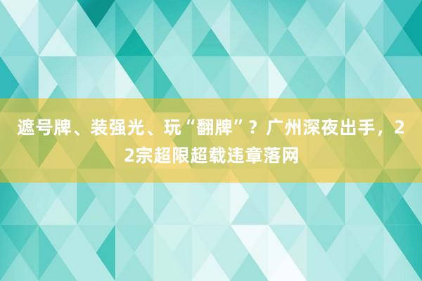 遮号牌、装强光、玩“翻牌”？广州深夜出手，22宗超限超载违章落网