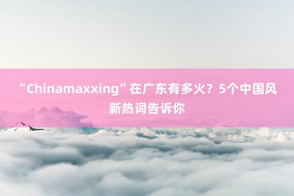 “Chinamaxxing”在广东有多火？5个中国风新热词告诉你