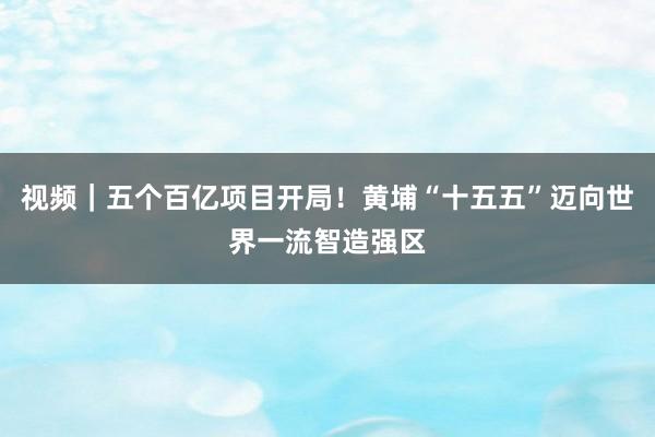 视频｜五个百亿项目开局！黄埔“十五五”迈向世界一流智造强区