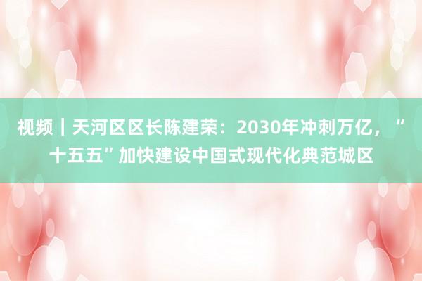 视频｜天河区区长陈建荣：2030年冲刺万亿，“十五五”加快建设中国式现代化典范城区