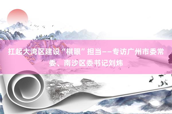 扛起大湾区建设“棋眼”担当——专访广州市委常委、南沙区委书记刘炜