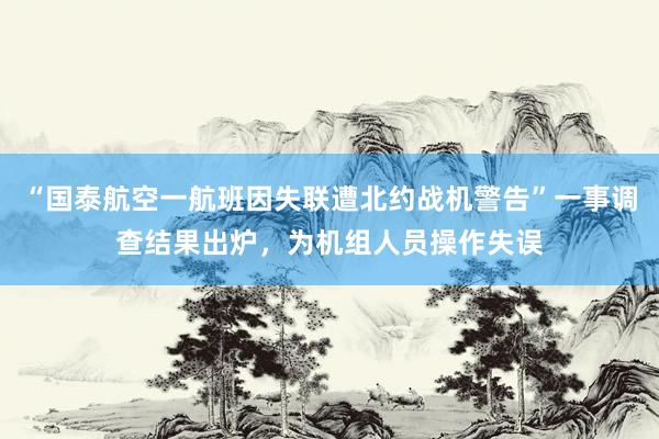 “国泰航空一航班因失联遭北约战机警告”一事调查结果出炉，为机组人员操作失误