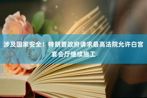 涉及国家安全！特朗普政府请求最高法院允许白宫宴会厅继续施工