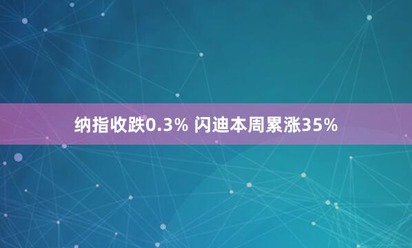 纳指收跌0.3% 闪迪本周累涨35%