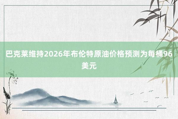巴克莱维持2026年布伦特原油价格预测为每桶96美元