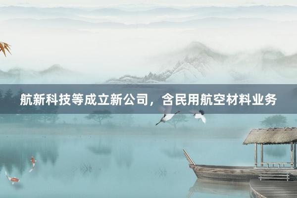 航新科技等成立新公司，含民用航空材料业务