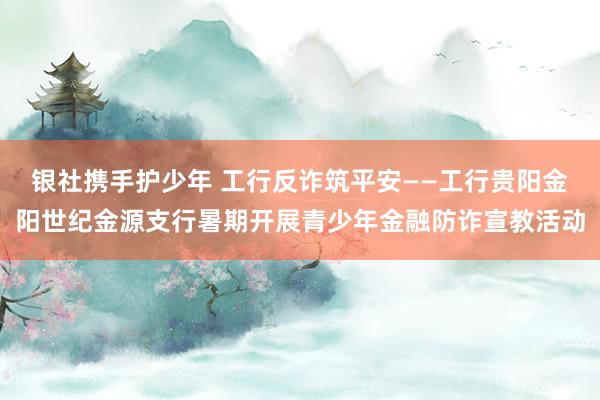 银社携手护少年 工行反诈筑平安——工行贵阳金阳世纪金源支行暑期开展青少年金融防诈宣教活动