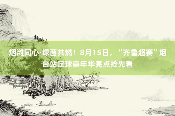 烟潍同心·绿茵共燃！8月15日，“齐鲁超赛”烟台站足球嘉年华亮点抢先看