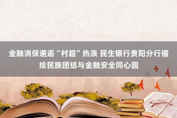 金融消保邂逅“村超”热浪 民生银行贵阳分行描绘民族团结与金融安全同心圆