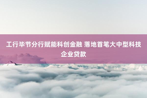 工行毕节分行赋能科创金融 落地首笔大中型科技企业贷款
