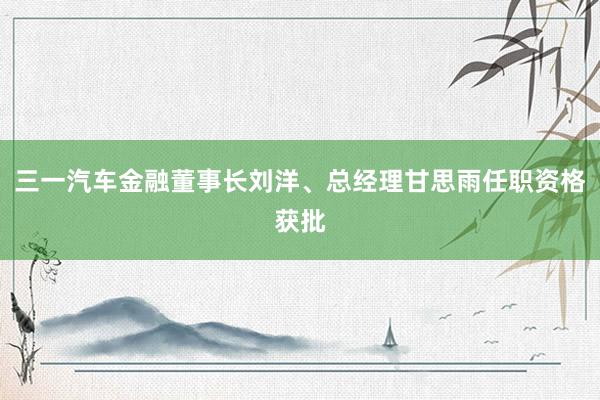 三一汽车金融董事长刘洋、总经理甘思雨任职资格获批