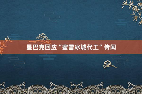 星巴克回应“蜜雪冰城代工”传闻